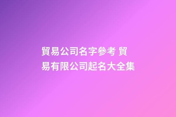 貿易公司名字參考 貿易有限公司起名大全集-第1張-公司起名-玄機派